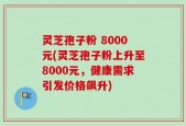 灵芝孢子粉 8000元(灵芝孢子粉上升至8000元，健康需求引发价格飙升)