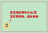 灵芝炖红枣补什么(灵芝红枣炖汤，滋补身体)