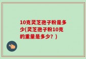 10克灵芝孢子粉是多少(灵芝孢子粉10克的重量是多少？)