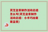 灵芝盆景制作活动总结怎么写(灵芝盆景制作活动总结：小手巧绘萌萌盆景)