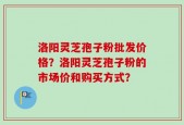 洛阳灵芝孢子粉批发价格？洛阳灵芝孢子粉的市场价和购买方式？