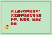灵芝孢子粉肿瘤变大？灵芝孢子粉是否有保肝护肝、抗衰老、抗癌的作用