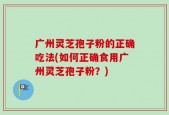 广州灵芝孢子粉的正确吃法(如何正确食用广州灵芝孢子粉？)