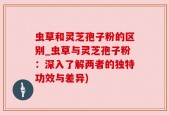 虫草和灵芝孢子粉的区别_虫草与灵芝孢子粉：深入了解两者的独特功效与差异)