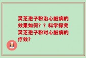 灵芝孢子粉治心脏病的效果如何？？科学探究灵芝孢子粉对心脏病的疗效？