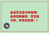品高灵芝孢子粉官网(品高官网推荐：灵芝孢子粉，养生好选择！)