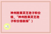 神州胜赛灵芝孢子粉价格_“神州胜赛灵芝孢子粉价格新探”)