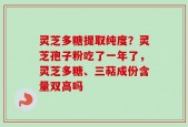 灵芝多糖提取纯度？灵芝孢子粉吃了一年了，灵芝多糖、三萜成份含量双高吗