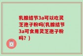 乳腺结节3a可以吃灵芝孢子粉吗(乳腺结节3a可食用灵芝孢子粉吗？)