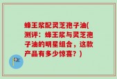 蜂王浆配灵芝孢子油(测评：蜂王浆与灵芝孢子油的明星组合，这款产品有多少惊喜？)