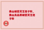 佛山破壁灵芝孢子粉_佛山高品质破壁灵芝孢子粉