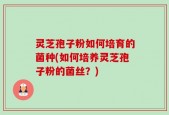 灵芝孢子粉如何培育的菌种(如何培养灵芝孢子粉的菌丝？)