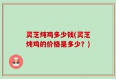 灵芝炖鸡多少钱(灵芝炖鸡的价格是多少？)