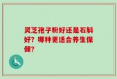 灵芝孢子粉好还是石斛好？哪种更适合养生保健？