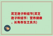 灵芝孢子粉结节(灵芝孢子粉结节：营养健康，长寿养生之良方)