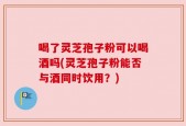 喝了灵芝孢子粉可以喝酒吗(灵芝孢子粉能否与酒同时饮用？)