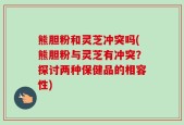 熊胆粉和灵芝冲突吗(熊胆粉与灵芝有冲突？探讨两种保健品的相容性)