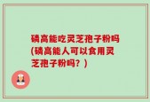 磷高能吃灵芝孢子粉吗(磷高能人可以食用灵芝孢子粉吗？)