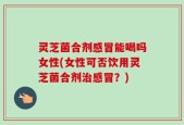 灵芝菌合剂感冒能喝吗女性(女性可否饮用灵芝菌合剂治感冒？)
