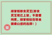 绿掌柜即食灵芝(即食灵芝现已上架，不需要炖煮，绿掌柜给你带来健康口感的选择！)