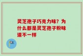 灵芝孢子巧克力味？为什么都是灵芝孢子粉味道不一样