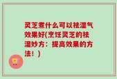 灵芝煮什么可以祛湿气效果好(烹饪灵芝的祛湿妙方：提高效果的方法！)