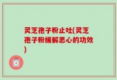 灵芝孢子粉止吐(灵芝孢子粉缓解恶心的功效)