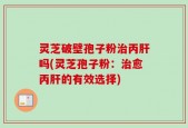 灵芝破壁孢子粉治丙肝吗(灵芝孢子粉：治愈丙肝的有效选择)