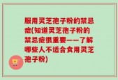 服用灵芝孢子粉的禁忌症(知道灵芝孢子粉的禁忌症很重要——了解哪些人不适合食用灵芝孢子粉)