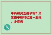 中药和灵芝孢子粉？灵芝孢子粉和松茸一起吃，冲突吗