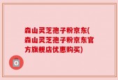 森山灵芝孢子粉京东(森山灵芝孢子粉京东官方旗舰店优惠购买)