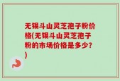 无锡斗山灵芝孢子粉价格(无锡斗山灵芝孢子粉的市场价格是多少？)