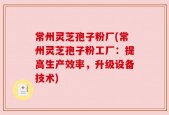 常州灵芝孢子粉厂(常州灵芝孢子粉工厂：提高生产效率，升级设备技术)