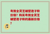粤微全灵芝破壁孢子粉价格？购买粤微全灵芝破壁孢子粉的最新价格？