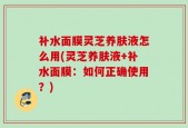 补水面膜灵芝养肤液怎么用(灵芝养肤液+补水面膜：如何正确使用？)