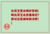 白灵芝煮水喝好苦啊(喝白灵芝水苦痛难忍？尝试这些美味做法吧！)