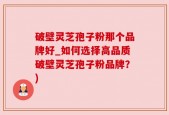 破壁灵芝孢子粉那个品牌好_如何选择高品质破壁灵芝孢子粉品牌？)