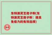 东特源灵芝孢子粉(东特源灵芝孢子粉：提高免疫力的有效选择)