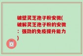 破壁灵芝孢子粉安微(破解灵芝孢子粉的安微：强劲的免疫提升能力)
