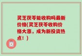 灵芝茯苓能收购吗最新价格(灵芝茯苓收购价格大涨，成为新投资热点！)