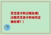 灵芝孢子粉过期处理(过期灵芝孢子粉如何正确处理？)