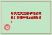 每天吃灵芝孢子粉的效果？健康养生的新选择？