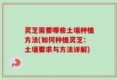 灵芝需要哪些土壤种植方法(如何种植灵芝：土壤要求与方法详解)