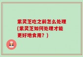 紫灵芝吃之前怎么处理(紫灵芝如何处理才能更好地食用？)