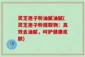 灵芝孢子粉油腻油腻(灵芝孢子粉提取物：高效去油腻，呵护健康皮肤)
