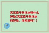 灵芝孢子粉泡水喝什么好处(灵芝孢子粉泡水的好处，你知道吗？)