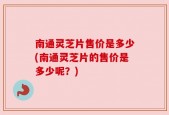 南通灵芝片售价是多少(南通灵芝片的售价是多少呢？)