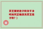 灵芝要把孢子粉洗干净吗如何正确清洗灵芝孢子粉？)