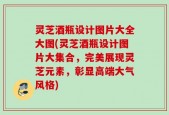 灵芝酒瓶设计图片大全大图(灵芝酒瓶设计图片大集合，完美展现灵芝元素，彰显高端大气风格)