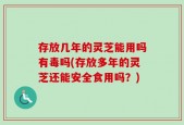 存放几年的灵芝能用吗有毒吗(存放多年的灵芝还能安全食用吗？)